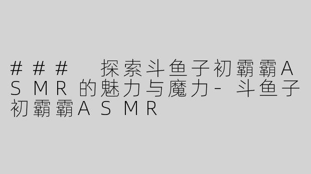 ### 探索斗鱼子初霸霸ASMR的魅力与魔力-斗鱼子初霸霸ASMR