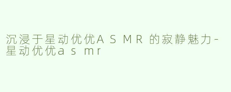 沉浸于星动优优ASMR的寂静魅力-星动优优asmr