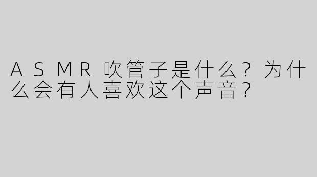 ASMR吹管子是什么？为什么会有人喜欢这个声音？