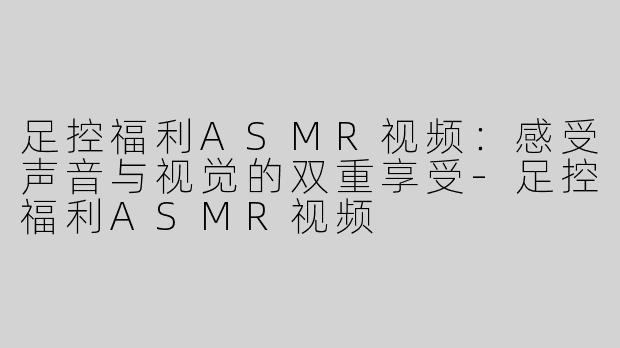 足控福利ASMR视频：感受声音与视觉的双重享受