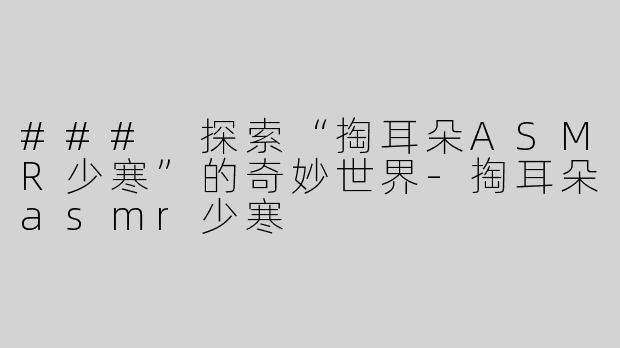 ### 探索“掏耳朵ASMR少寒”的奇妙世界-掏耳朵asmr少寒