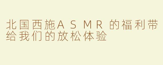 北国西施ASMR的福利带给我们的放松体验