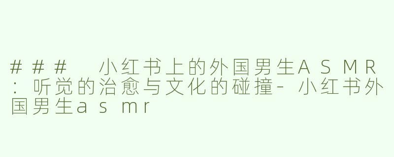 ### 小红书上的外国男生ASMR：听觉的治愈与文化的碰撞-小红书外国男生asmr
