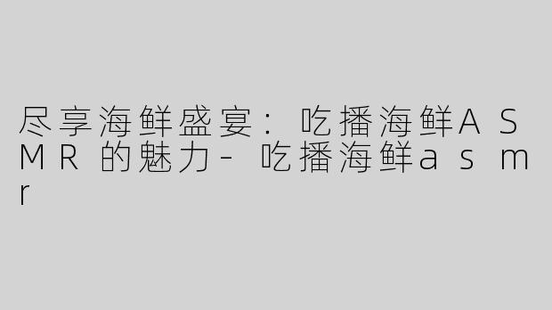 尽享海鲜盛宴：吃播海鲜ASMR的魅力-吃播海鲜asmr