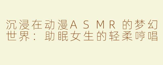 沉浸在动漫ASMR的梦幻世界：助眠女生的轻柔哼唱
