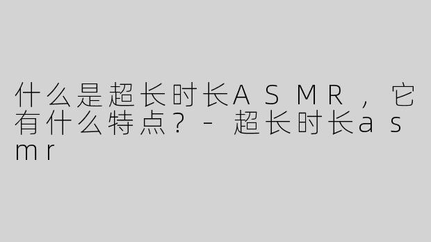 什么是超长时长ASMR，它有什么特点？-超长时长asmr