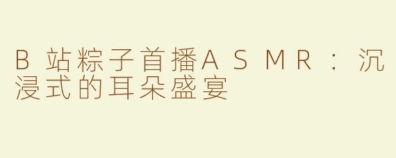 B站粽子首播ASMR：沉浸式的耳朵盛宴
