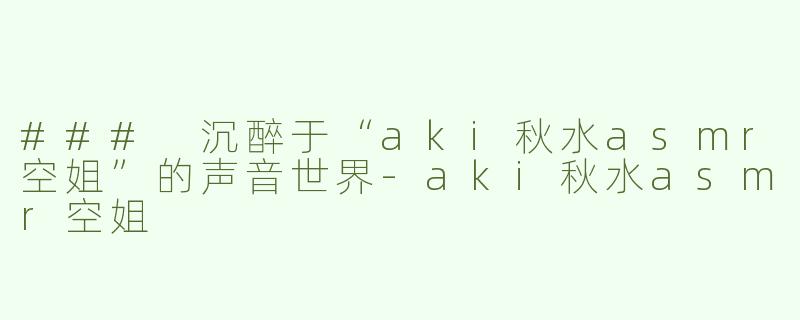 ### 沉醉于“aki秋水asmr空姐”的声音世界-aki秋水asmr空姐