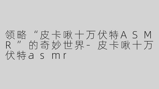 领略“皮卡啾十万伏特ASMR”的奇妙世界-皮卡啾十万伏特asmr