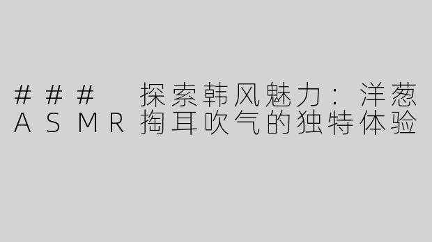 ### 探索韩风魅力：洋葱ASMR掏耳吹气的独特体验