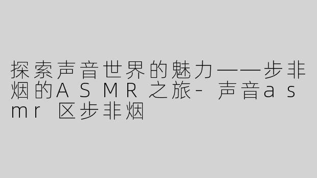 探索声音世界的魅力——步非烟的ASMR之旅-声音asmr区步非烟