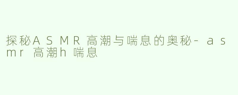 探秘ASMR高潮与喘息的奥秘-asmr高潮h喘息