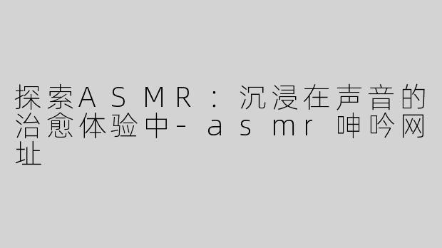 探索ASMR：沉浸在声音的治愈体验中