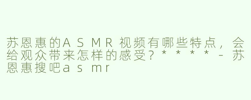 苏恩惠的ASMR视频有哪些特点，会给观众带来怎样的感受？****