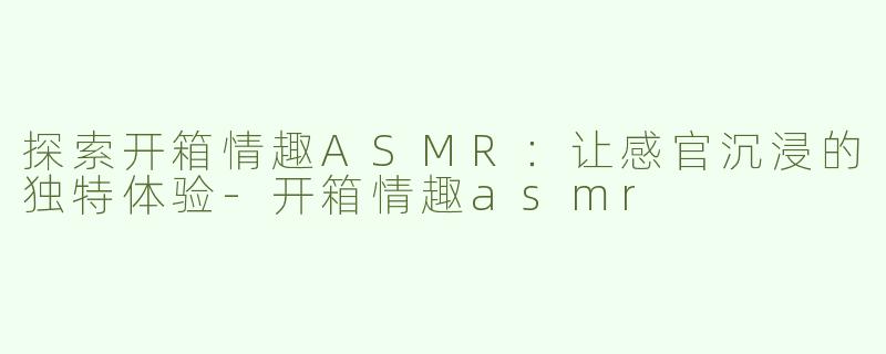 探索开箱情趣ASMR：让感官沉浸的独特体验-开箱情趣asmr