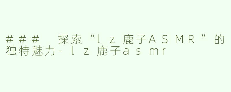 ### 探索“lz鹿子ASMR”的独特魅力-lz鹿子asmr