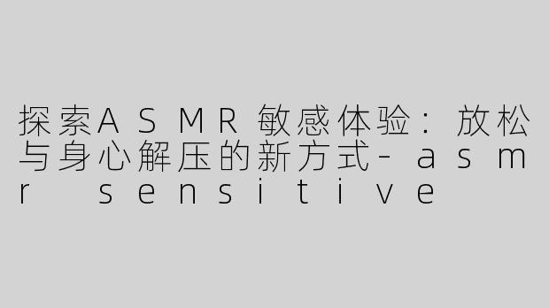 探索ASMR敏感体验：放松与身心解压的新方式-asmr sensitive