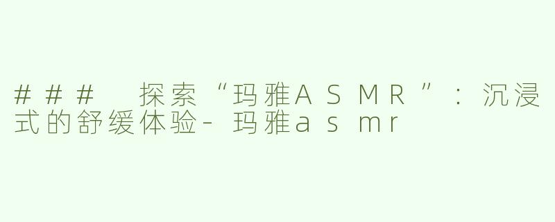 ### 探索“玛雅ASMR”：沉浸式的舒缓体验