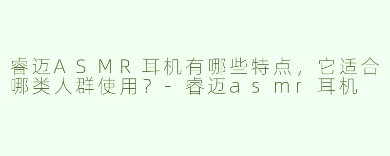 睿迈ASMR耳机有哪些特点，它适合哪类人群使用？-睿迈asmr耳机