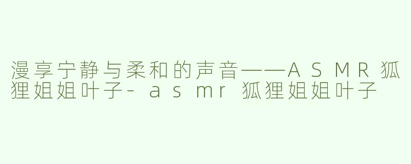 漫享宁静与柔和的声音——ASMR狐狸姐姐叶子-asmr狐狸姐姐叶子