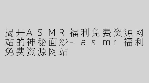 揭开ASMR福利免费资源网站的神秘面纱-asmr福利免费资源网站