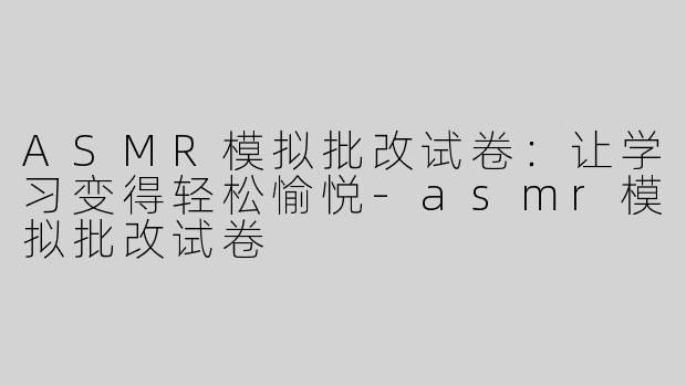 ASMR模拟批改试卷：让学习变得轻松愉悦