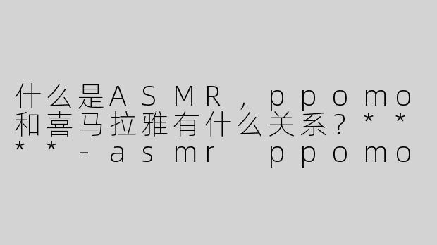 什么是ASMR，ppomo和喜马拉雅有什么关系？****