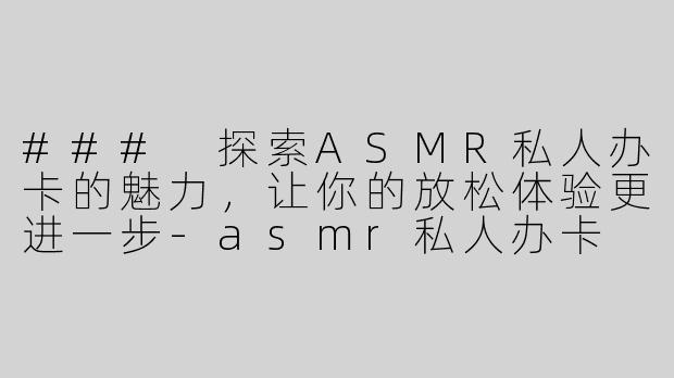 ### 探索ASMR私人办卡的魅力，让你的放松体验更进一步-asmr私人办卡