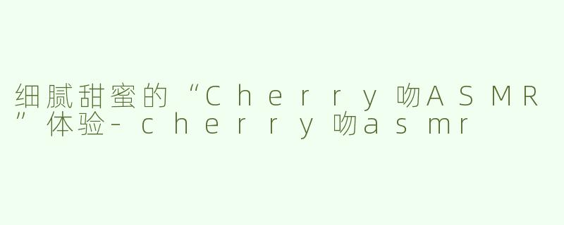 细腻甜蜜的“Cherry吻ASMR”体验-cherry吻asmr