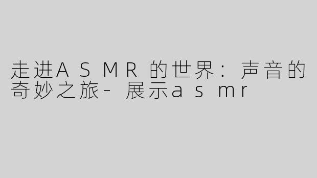 走进ASMR的世界：声音的奇妙之旅-展示asmr