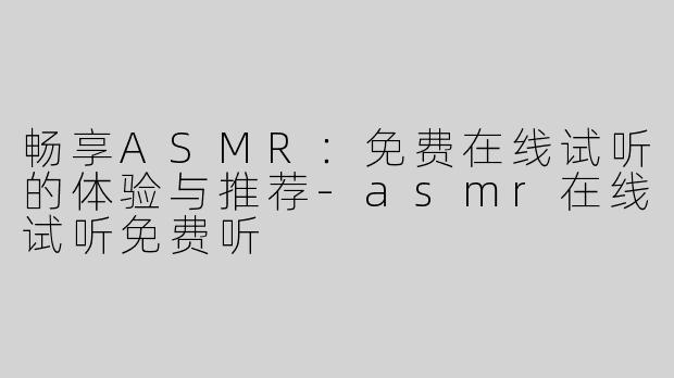 畅享ASMR：免费在线试听的体验与推荐-asmr在线试听免费听
