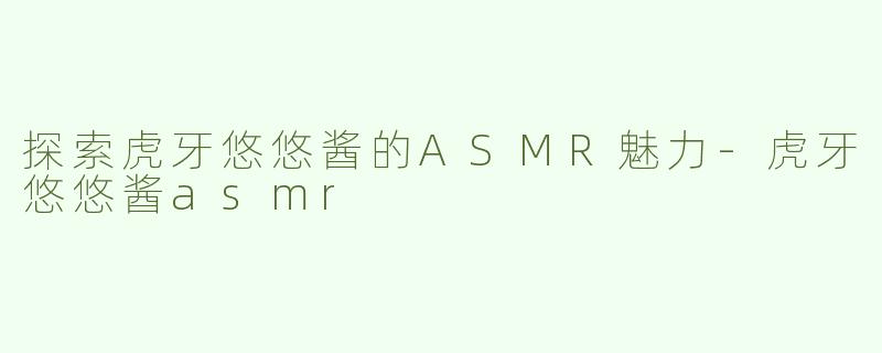 探索虎牙悠悠酱的ASMR魅力-虎牙悠悠酱asmr