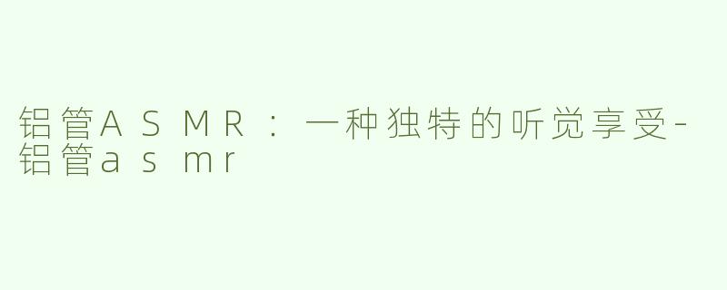 铝管ASMR：一种独特的听觉享受-铝管asmr