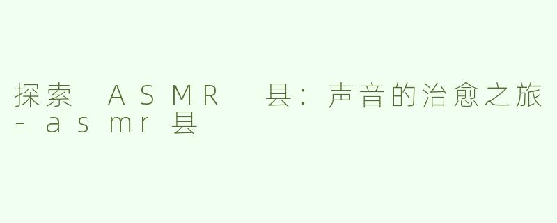 探索 ASMR 县：声音的治愈之旅-asmr县