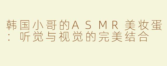 韩国小哥的ASMR美妆蛋：听觉与视觉的完美结合
