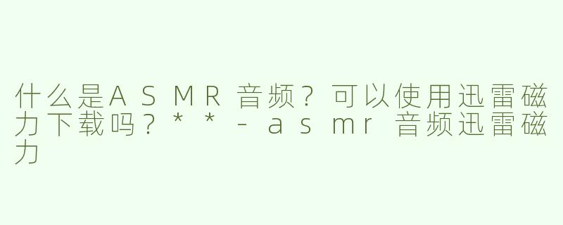 什么是ASMR音频？可以使用迅雷磁力下载吗？**