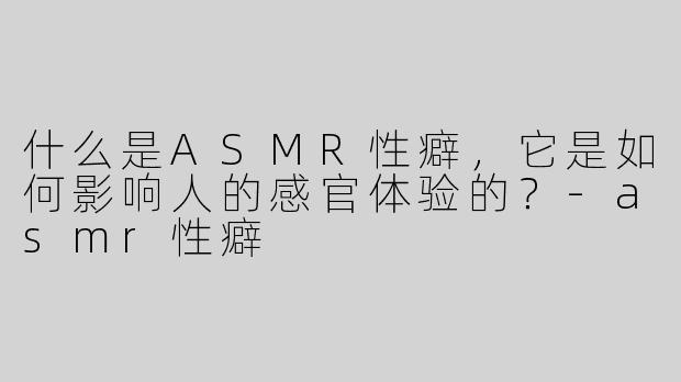 什么是ASMR性癖，它是如何影响人的感官体验的？