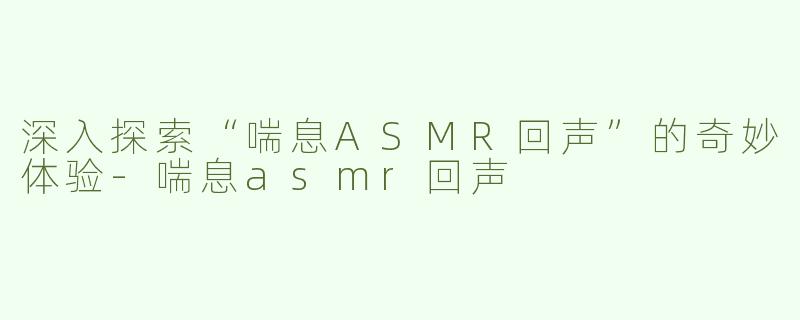 深入探索“喘息ASMR回声”的奇妙体验-喘息asmr回声