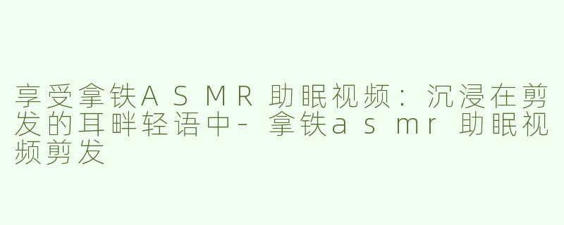 享受拿铁ASMR助眠视频：沉浸在剪发的耳畔轻语中-拿铁asmr助眠视频剪发