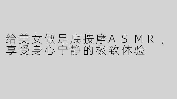 给美女做足底按摩ASMR，享受身心宁静的极致体验