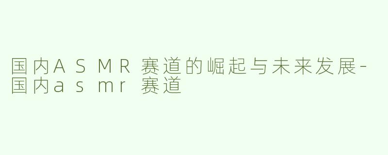 国内ASMR赛道的崛起与未来发展-国内asmr赛道