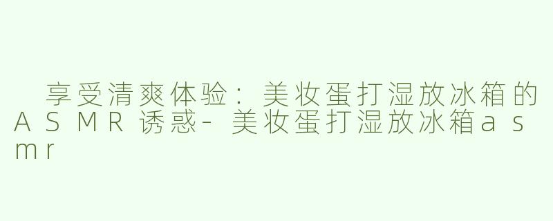  享受清爽体验：美妆蛋打湿放冰箱的ASMR诱惑-美妆蛋打湿放冰箱asmr