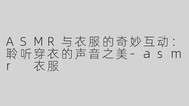 ASMR与衣服的奇妙互动：聆听穿衣的声音之美-asmr 衣服