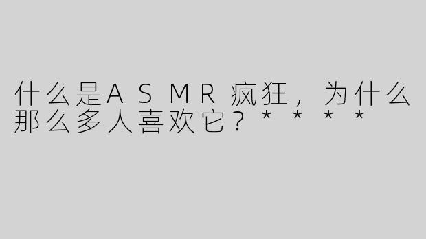 什么是ASMR疯狂，为什么那么多人喜欢它？****