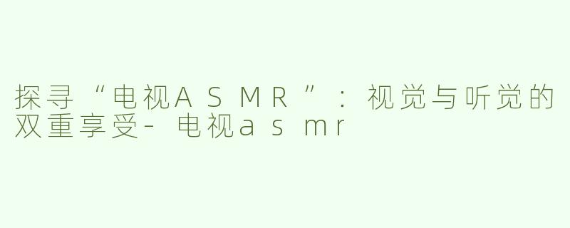 探寻“电视ASMR”：视觉与听觉的双重享受-电视asmr