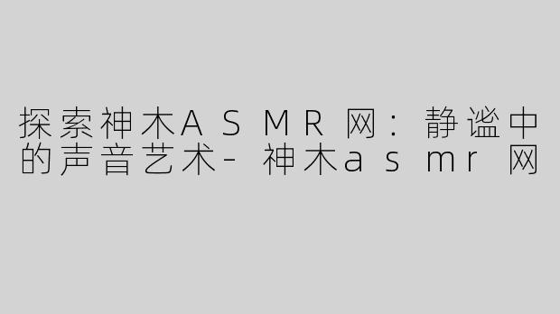 探索神木ASMR网：静谧中的声音艺术-神木asmr网