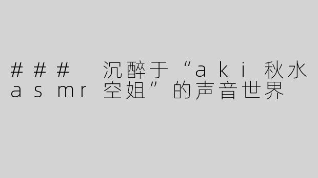 ### 沉醉于“aki秋水asmr空姐”的声音世界