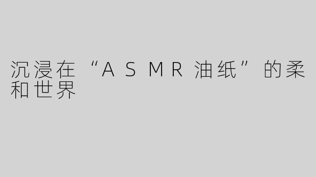 沉浸在“ASMR油纸”的柔和世界