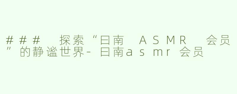 ### 探索“曰南 ASMR 会员”的静谧世界-曰南asmr会员