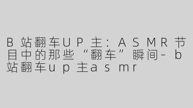 B站翻车UP主：ASMR节目中的那些“翻车”瞬间-b站翻车up主asmr